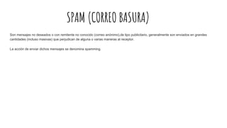SPAM (CORREO BASURA)
Son mensajes no deseados o con remitente no conocido (correo anónimo),de tipo publicitario, generalmente son enviados en grandes
cantidades (incluso masivas) que perjudican de alguna o varias maneras al receptor.
La acción de enviar dichos mensajes se denomina spamming.
 