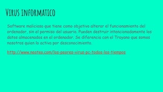 Virus informatico
Software malicioso que tiene como objetivo alterar el funcionamiento del
ordenador, sin el permiso del usuario. Pueden destruir intencionadamente los
datos almacenados en el ordenador. Se diferencia con el Troyano que somos
nosotros quien lo activa por desconocimiento.
http://www.neoteo.com/los-peores-virus-pc-todos-los-tiempos
 