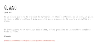 Gusano
¿Que es?
Es un malware que tiene la propiedad de duplicarse a sí mismo. A diferencia de un virus, un gusano
no necesita alterar archivos de programas, sino que se encuentra en la memoria y se duplica a sí
mismo.
El primer gusano fue el morris que data de 1988, infecto gran parte de los servidores existentes
hasta esa fecha.
Ejemplo
https://techtastico.com/post/virus-gusanos-devastadores/
 