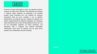 Victoria González
El término cracker (del inglés to crack, que significa romper o
quebrar) se utiliza para referirse a las personas que rompen
o vulneran algún sistemas de seguridad. Los crackers
pueden estar motivados por una multitud de razones,
incluyendo fines de lucro, protesta, o por el desafío.
Mayormente, se entiende que los crackers se dedican a la
edición desautorizada de software propietario. Sin embargo,
debe entenderse que si bien los ejecutables binarios son uno
de los principales objetivos de estas personas, una
aplicación web o cualquier otro sistema informático
representan otros tipos de ataques que de igual forma
pueden ser considerados actos de cracking.
Cracker
 