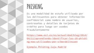 PHISHING
Es una modalidad de estafa utilizada por
los delincuentes para obtener información
confidencial como nombre de usuarios,
contraseñas y detalles de tarjetas de
crédito para luego ser usados
fraudulentamente
https://www.osi.es/es/actualidad/blog/2014/
04/11/aprendiendo-identificar-los-10-phishi
ng-mas-utilizados-por-ciberdelincuen
Ejemplo Phishing Caja Madrid
 