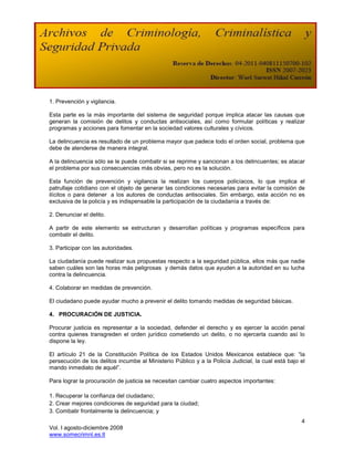 1. Prevención y vigilancia.

Esta parte es la más importante del sistema de seguridad porque implica atacar las causas que
generan la comisión de delitos y conductas antisociales, así como formular políticas y realizar
programas y acciones para fomentar en la sociedad valores culturales y cívicos.

La delincuencia es resultado de un problema mayor que padece todo el orden social, problema que
debe de atenderse de manera integral.

A la delincuencia sólo se le puede combatir si se reprime y sancionan a los delincuentes; es atacar
el problema por sus consecuencias más obvias, pero no es la solución.

Esta función de prevención y vigilancia la realizan los cuerpos policíacos, lo que implica el
patrullaje cotidiano con el objeto de generar las condiciones necesarias para evitar la comisión de
ilícitos o para detener a los autores de conductas antisociales. Sin embargo, esta acción no es
exclusiva de la policía y es indispensable la participación de la ciudadanía a través de:

2. Denunciar el delito.

A partir de este elemento se estructuran y desarrollan políticas y programas específicos para
combatir el delito.

3. Participar con las autoridades.

La ciudadanía puede realizar sus propuestas respecto a la seguridad pública, ellos más que nadie
saben cuáles son las horas más peligrosas y demás datos que ayuden a la autoridad en su lucha
contra la delincuencia.

4. Colaborar en medidas de prevención.

El ciudadano puede ayudar mucho a prevenir el delito tomando medidas de seguridad básicas.

4. PROCURACIÓN DE JUSTICIA.

Procurar justicia es representar a la sociedad, defender el derecho y es ejercer la acción penal
contra quienes transgreden el orden jurídico cometiendo un delito, o no ejercerla cuando así lo
dispone la ley.

El artículo 21 de la Constitución Política de los Estados Unidos Mexicanos establece que: “la
persecución de los delitos incumbe al Ministerio Público y a la Policía Judicial, la cual está bajo el
mando inmediato de aquél”.

Para lograr la procuración de justicia se necesitan cambiar cuatro aspectos importantes:

1. Recuperar la confianza del ciudadano;
2. Crear mejores condiciones de seguridad para la ciudad;
3. Combatir frontalmente la delincuencia; y
                                                                                                    4
Vol. I agosto-diciembre 2008
www.somecrimnl.es.tl
 