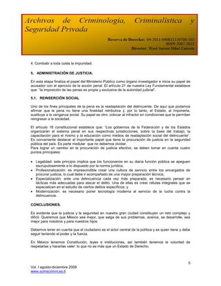 4. Combatir a toda costa la impunidad.

5. ADMINISTRACIÓN DE JUSTICIA.

En esta etapa finaliza el papel del Ministerio Público como órgano investigador e inicia su papel de
acusador con el ejercicio de la acción penal. El artículo 21 de nuestra Ley Fundamental establece
que: “la imposición de las penas es propia y exclusiva de la autoridad judicial”.

5.1. REINSERCIÓN SOCIAL

Uno de los fines principales de la pena es la readaptación del delincuente. De aquí que podamos
afirmar que la pena no tiene una finalidad retributiva y, por lo tanto, el Estado, al imponerla,
sustituye a la venganza social. Su papel es otro: colocar al infractor en condiciones que le permitan
reingresar a la sociedad.

El artículo 18 constitucional establece que: “Los gobiernos de la Federación y de los Estados
organizarán el sistema penal en sus respectivas jurisdicciones, sobre la base del trabajo, la
capacitación para el mismo y la educación como medios de readaptación social del delincuente”.
Es conveniente destacar el importante papel que tiene la procuración de justicia en la seguridad
pública del país. Es parte medular que no debemos olvidar.
Para lograr un cambio en la procuración de justicia efectivo, se deben tomar en cuenta cuatro
puntos principales:

 Legalidad: este principio implica que los funcionarios en su diaria función pública se apeguen
  escrupulosamente a lo dispuesto por la norma jurídica;
 Profesionalización: es imprescindible crear una cultura de servicio entre los encargados de
  procurar justicia, lo cual debe ir acompañado de una mayor preparación técnica;
 Especialización: ante una delincuencia cada vez más preparada, es necesario pensar en
  tácticas más adecuadas para atacar el delito. Una de ellas es crear células integrales que se
  especialicen en el estudio de ciertos delitos específicos; y
 Modernización: es necesario poner tecnología moderna al servicio de la lucha contra la
  delincuencia.

CONCLUSIONES.

Es evidente que la justicia y la seguridad en nuestra gran ciudad constituyen un reto complejo y
difícil. Queremos que México sea mejor, que salga de sus problemas, avance, se desarrolle, sea
mejor para nosotros y para nuestros hijos.

Debemos tener en cuenta que el ciudadano es el actor central de la política y es quien tiene y debe
seguir teniendo el poder y la fuerza.

En México tenemos Constitución, leyes e instituciones, así también tenemos la voluntad de
respetarlas y hacerlas valer: lo que no es más que un Estado de Derecho.



                                                                                                   5
Vol. I agosto-diciembre 2008
www.somecrimnl.es.tl
 