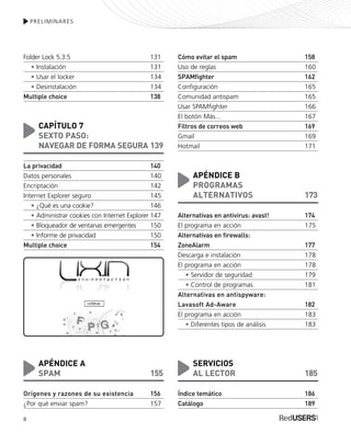 PRELIMINARES
Folder Lock 5.3.5 131
• Instalación 131
• Usar el locker 134
• Desinstalación 134
Multiple choice 138
CAPÍTULO 7
SEXTO PASO:
NAVEGAR DE FORMA SEGURA 139
La privacidad 140
Datos personales 140
Encriptación 142
Internet Explorer seguro 145
• ¿Qué es una cookie? 146
• Administrar cookies con Internet Explorer 147
• Bloqueador de ventanas emergentes 150
• Informe de privacidad 150
Multiple choice 154
APÉNDICE A
SPAM 155
Orígenes y razones de su existencia 156
¿Por qué enviar spam? 157
Cómo evitar el spam 158
Uso de reglas 160
SPAMfighter 162
Configuración 165
Comunidad antispam 165
Usar SPAMfighter 166
El botón Más... 167
Filtros de correos web 169
Gmail 169
Hotmail 171
APÉNDICE B
PROGRAMAS
ALTERNATIVOS 173
Alternativas en antivirus: avast! 174
El programa en acción 175
Alternativas en firewalls:
ZoneAlarm 177
Descarga e instalación 178
El programa en acción 178
• Servidor de seguridad 179
• Control de programas 181
Alternativas en antispyware:
Lavasoft Ad-Aware 182
El programa en acción 183
• Diferentes tipos de análisis 183
SERVICIOS
AL LECTOR 185
Índice temático 186
Catálogo 189
8
SEGURIDADpc_Pre_001_010.qxp 16/06/2010 03:03 p.m. Página 8
 