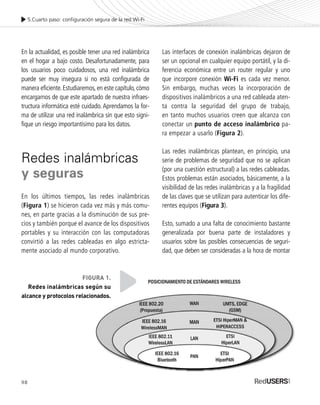 En la actualidad, es posible tener una red inalámbrica
en el hogar a bajo costo. Desafortunadamente, para
los usuarios poco cuidadosos, una red inalámbrica
puede ser muy insegura si no está configurada de
manera eficiente.Estudiaremos,en este capítulo,cómo
encargarnos de que este apartado de nuestra infraes-
tructura informática esté cuidado. Aprendamos la for-
ma de utilizar una red inalámbrica sin que esto signi-
fique un riesgo importantísimo para los datos.
Redes inalámbricas
y seguras
En los últimos tiempos, las redes inalámbricas
(Figura 1) se hicieron cada vez más y más comu-
nes, en parte gracias a la disminución de sus pre-
cios y también porque el avance de los dispositivos
portables y su interacción con las computadoras
convirtió a las redes cableadas en algo estricta-
mente asociado al mundo corporativo.
Las interfaces de conexión inalámbricas dejaron de
ser un opcional en cualquier equipo portátil, y la di-
ferencia económica entre un router regular y uno
que incorpore conexión Wi-Fi es cada vez menor.
Sin embargo, muchas veces la incorporación de
dispositivos inalámbricos a una red cableada aten-
ta contra la seguridad del grupo de trabajo,
en tanto muchos usuarios creen que alcanza con
conectar un punto de acceso inalámbrico pa-
ra empezar a usarlo (Figura 2).
Las redes inalámbricas plantean, en principio, una
serie de problemas de seguridad que no se aplican
(por una cuestión estructural) a las redes cableadas.
Estos problemas están asociados, básicamente, a la
visibilidad de las redes inalámbricas y a la fragilidad
de las claves que se utilizan para autenticar los dife-
rentes equipos (Figura 3).
Esto, sumado a una falta de conocimiento bastante
generalizada por buena parte de instaladores y
usuarios sobre las posibles consecuencias de seguri-
dad, que deben ser consideradas a la hora de montar
5.Cuarto paso: configuración segura de la red Wi-Fi
98
FIGURA 1.
Redes inalámbricas según su
alcance y protocolos relacionados.
SEGURIDADpc_Cap5_097_116 CORREGIDO.qxp 22/04/2010 10:18 a.m. Página 98
 