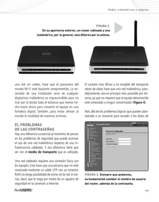 99
El carácter más difuso y no tangible del transporte
aéreo de datos hace que una red inalámbrica, para-
dójicamente, sea en principio más accesible por ter-
ceros, ya que no requiere que el equipo desconocido
esté conectado a ningún concentrador (Figura 4).
Más allá de los problemas lógicos que pueden plan-
teársele a un atacante para acceder a los datos de
una red sin cables, hace que el panorama del
mundo Wi-Fi esté bastante comprometido. La ne-
cesidad de una instalación seria de cualquier
dispositivo inalámbrico es imprescindible para no
tirar por la borda todo el esfuerzo que hemos he-
cho hasta ahora para convertir el equipo en una
fortaleza digital. También, para evitar ofrecer al
mundo la totalidad de nuestros archivos.
EL PROBLEMAS
DE LAS CONTRASEÑAS
Hay una diferencia sustancial al momento de pensar
en los problemas de seguridad que puede acarrear
el uso de una red inalámbrica respecto de una in-
fraestructura cableada. Y esa diferencia tiene que
ver con el medio de transporte que es utilizado.
Una red cableada requiere una conexión física con
los equipos. Esto hace que una persona que no esté
conectada mediante un cable UTP con un conector
RJ45 no tenga posibilidad de entrar en la red.A me-
nos, claro, que lo haga por medio de un agujero de
seguridad en la conexión a Internet.
Redes inalámbricas y seguras
FIGURA 2.
En su apariencia exterior, un router cableado y uno
inalámbrico, por lo general, solo difieren por la antena.
FIGURA 3. Siempre que podamos,
es fundamental cambiar el nombre de usuario
del router, además de la contraseña.
SEGURIDADpc_Cap5_097_116 CORREGIDO.qxp 22/04/2010 10:18 a.m. Página 99
 
