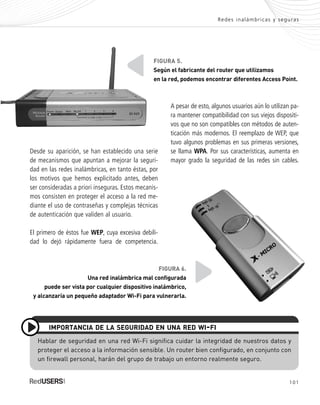 101
Redes inalámbricas y seguras
Hablar de seguridad en una red Wi-Fi significa cuidar la integridad de nuestros datos y
proteger el acceso a la información sensible. Un router bien configurado, en conjunto con
un firewall personal, harán del grupo de trabajo un entorno realmente seguro.
IMPORTANCIA DE LA SEGURIDAD EN UNA RED WI-FI
Desde su aparición, se han establecido una serie
de mecanismos que apuntan a mejorar la seguri-
dad en las redes inalámbricas, en tanto éstas, por
los motivos que hemos explicitado antes, deben
ser consideradas a priori inseguras. Estos mecanis-
mos consisten en proteger el acceso a la red me-
diante el uso de contraseñas y complejas técnicas
de autenticación que validen al usuario.
El primero de éstos fue WEP, cuya excesiva debili-
dad lo dejó rápidamente fuera de competencia.
A pesar de esto, algunos usuarios aún lo utilizan pa-
ra mantener compatibilidad con sus viejos dispositi-
vos que no son compatibles con métodos de auten-
ticación más modernos. El reemplazo de WEP, que
tuvo algunos problemas en sus primeras versiones,
se llama WPA. Por sus características, aumenta en
mayor grado la seguridad de las redes sin cables.
FIGURA 5.
Según el fabricante del router que utilizamos
en la red, podemos encontrar diferentes Access Point.
FIGURA 6.
Una red inalámbrica mal configurada
puede ser vista por cualquier dispositivo inalámbrico,
y alcanzaría un pequeño adaptador Wi-Fi para vulnerarla.
SEGURIDADpc_Cap5_097_116 CORREGIDO.qxp 22/04/2010 10:19 a.m. Página 101
 