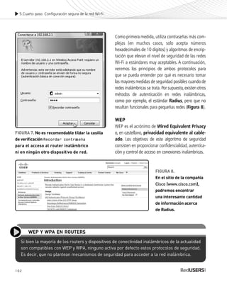 102
Como primera medida, utiliza contraseñas más com-
plejas (en muchos casos, solo acepta números
hexadecimales de 10 dígitos) y algoritmos de encrip-
tación que elevan el nivel de seguridad de las redes
Wi-Fi a estándares muy aceptables. A continuación,
veremos los principios de ambos protocolos para
que se pueda entender por qué es necesario tomar
las mayores medidas de seguridad posibles cuando de
redes inalámbricas se trata. Por supuesto, existen otros
métodos de autenticación en redes inalámbricas,
como por ejemplo, el estándar Radius, pero que no
resultan funcionales para pequeñas redes (Figura 8).
WEP
WEP es el acrónimo de Wired Equivalent Privacy
o, en castellano, privacidad equivalente al cable-
ado. Los objetivos de este algoritmo de seguridad
consisten en proporcionar confidencialidad, autentica-
ción y control de acceso en conexiones inalámbricas.
5.Cuarto paso: Configuración segura de la red Wi-Fi
Si bien la mayoría de los routers y dispositivos de conectividad inalámbricos de la actualidad
son compatibles con WEP y WPA, ninguno activa por defecto estos protocolos de seguridad.
Es decir, que no plantean mecanismos de seguridad para acceder a la red inalámbrica.
WEP Y WPA EN ROUTERS
FIGURA 7. No es recomendable tildar la casilla
de verificación Recordar contraseña
para el acceso al router inalámbrico
ni en ningún otro dispositivo de red.
FIGURA 8.
En el sitio de la compañía
Cisco (www.cisco.com),
podremos encontrar
una interesante cantidad
de información acerca
de Radius.
SEGURIDADpc_Cap5_097_116 CORREGIDO.qxp 22/04/2010 10:19 a.m. Página 102
 