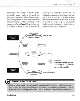 103
Redes inalámbricas y seguras
Mientras más avanzado y de mejor calidad sea el dispositivo de acceso inalámbrico que com-
premos, más herramientas de seguridad y administración pondrá a nuestro alcance. Si apun-
tamos a elevar el nivel de protección de la red, es buena idea comprar productos mejores.
CALIDAD DE LOS DISPOSITIVOS
FIGURA 9.
Representación del proceso
de autenticación y asociación
para el sistema WEP.
Para esto,WEP utiliza una clave de seguridad idéntica
en todos los equipos y puntos de acceso de la red.
Esta clave es creada e introducida en forma manual en
cada equipo, y no existe un sistema de automatización
de las contraseñas, lo que hace que esta clave pierda
muy pronto su fuerza (Figura 9). En primer lugar por-
que, al estar ingresada en todas las terminales, la
posibilidad de ser corrompida es bastante alta. Y en
segundo término porque, al ser una clave que debe
estar en todas las terminales, es conocida por varias
personas.Esto también redunda en que la clave no sea
actualizada casi nunca, ya que su actualización
resulta bastante incómoda en tanto debe ser
repuesta en cada uno de los equipos.
SEGURIDADpc_Cap5_097_116 CORREGIDO.qxp 22/04/2010 10:19 a.m. Página 103
 