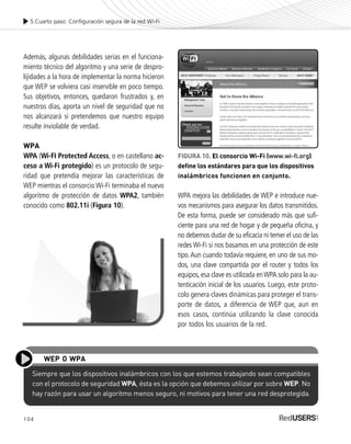 104
Además, algunas debilidades serias en el funciona-
miento técnico del algoritmo y una serie de despro-
lijidades a la hora de implementar la norma hicieron
que WEP se volviera casi inservible en poco tiempo.
Sus objetivos, entonces, quedaron frustrados y, en
nuestros días, aporta un nivel de seguridad que no
nos alcanzará si pretendemos que nuestro equipo
resulte inviolable de verdad.
WPA
WPA (Wi-FI Protected Access, o en castellano ac-
ceso a Wi-Fi protegido) es un protocolo de segu-
ridad que pretendía mejorar las características de
WEP mientras el consorcio Wi-Fi terminaba el nuevo
algoritmo de protección de datos WPA2, también
conocido como 802.11i (Figura 10).
5.Cuarto paso: Configuración segura de la red Wi-Fi
Siempre que los dispositivos inalámbricos con los que estemos trabajando sean compatibles
con el protocolo de seguridad WPA, ésta es la opción que debemos utilizar por sobre WEP. No
hay razón para usar un algoritmo menos seguro, ni motivos para tener una red desprotegida.
WEP O WPA
FIGURA 10. El consorcio Wi-Fi (www.wi-fi.org)
define los estándares para que los dispositivos
inalámbricos funcionen en conjunto.
WPA mejora las debilidades de WEP e introduce nue-
vos mecanismos para asegurar los datos transmitidos.
De esta forma, puede ser considerado más que sufi-
ciente para una red de hogar y de pequeña oficina, y
no debemos dudar de su eficacia ni temer el uso de las
redes Wi-Fi si nos basamos en una protección de este
tipo.Aun cuando todavía requiere, en uno de sus mo-
dos, una clave compartida por el router y todos los
equipos, esa clave es utilizada enWPA solo para la au-
tenticación inicial de los usuarios. Luego, este proto-
colo genera claves dinámicas para proteger el trans-
porte de datos, a diferencia de WEP que, aun en
esos casos, continúa utilizando la clave conocida
por todos los usuarios de la red.
SEGURIDADpc_Cap5_097_116 CORREGIDO.qxp 22/04/2010 10:19 a.m. Página 104
 