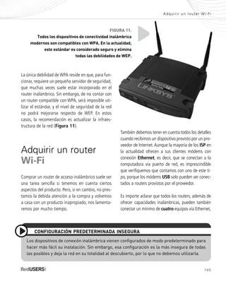 105
Adquirir un router Wi-Fi
La única debilidad de WPA reside en que, para fun-
cionar, requiere un pequeño servidor de seguridad,
que muchas veces suele estar incorporado en el
router inalámbrico. Sin embargo, de no contar con
un router compatible con WPA, será imposible uti-
lizar el estándar, y el nivel de seguridad de la red
no podrá mejorarse respecto de WEP. En estos
casos, la recomendación es actualizar la infraes-
tructura de la red (Figura 11).
Adquirir un router
Wi-Fi
Comprar un router de acceso inalámbrico suele ser
una tarea sencilla si tenemos en cuenta ciertos
aspectos del producto. Pero, si en cambio, no pres-
tamos la debida atención a la compra y volvemos
a casa con un producto inapropiado, nos lamenta-
remos por mucho tiempo.
También debemos tener en cuenta todos los detalles
cuando recibimos un dispositivo provisto por un pro-
veedor de Internet.Aunque la mayoría de los ISP en
la actualidad ofrecen a sus clientes módems con
conexión Ethernet, es decir, que se conectan a la
computadora vía puerto de red, es imprescindible
que verifiquemos que contamos con uno de este ti-
po, porque los módems USB solo pueden ser conec-
tados a routers provistos por el proveedor.
Es importe aclarar que todos los routers, además de
ofrecer capacidades inalámbricas, pueden también
conectar un mínimo de cuatro equipos vía Ethernet,
Los dispositivos de conexión inalámbrica vienen configurados de modo predeterminado para
hacer más fácil su instalación. Sin embargo, esa configuración es la más insegura de todas
las posibles y deja la red en su totalidad al descubierto, por lo que no debemos utilizarla.
CONFIGURACIÓN PREDETERMINADA INSEGURA
FIGURA 11.
Todos los dispositivos de conectividad inalámbrica
modernos son compatibles con WPA. En la actualidad,
este estándar es considerado seguro y elimina
todas las debilidades de WEP.
SEGURIDADpc_Cap5_097_116 CORREGIDO.qxp 22/04/2010 10:19 a.m. Página 105
 