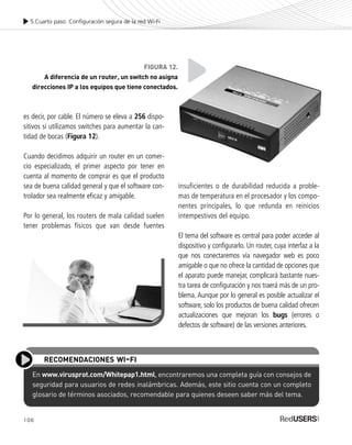 insuficientes o de durabilidad reducida a proble-
mas de temperatura en el procesador y los compo-
nentes principales, lo que redunda en reinicios
intempestivos del equipo.
El tema del software es central para poder acceder al
dispositivo y configurarlo. Un router, cuya interfaz a la
que nos conectaremos vía navegador web es poco
amigable o que no ofrece la cantidad de opciones que
el aparato puede manejar, complicará bastante nues-
tra tarea de configuración y nos traerá más de un pro-
blema. Aunque por lo general es posible actualizar el
software, solo los productos de buena calidad ofrecen
actualizaciones que mejoran los bugs (errores o
defectos de software) de las versiones anteriores.
es decir, por cable. El número se eleva a 256 dispo-
sitivos si utilizamos switches para aumentar la can-
tidad de bocas (Figura 12).
Cuando decidimos adquirir un router en un comer-
cio especializado, el primer aspecto por tener en
cuenta al momento de comprar es que el producto
sea de buena calidad general y que el software con-
trolador sea realmente eficaz y amigable.
Por lo general, los routers de mala calidad suelen
tener problemas físicos que van desde fuentes
106
5.Cuarto paso: Configuración segura de la red Wi-Fi
FIGURA 12.
A diferencia de un router, un switch no asigna
direcciones IP a los equipos que tiene conectados.
En www.virusprot.com/Whitepap1.html, encontraremos una completa guía con consejos de
seguridad para usuarios de redes inalámbricas. Además, este sitio cuenta con un completo
glosario de términos asociados, recomendable para quienes deseen saber más del tema.
RECOMENDACIONES WI-FI
SEGURIDADpc_Cap5_097_116 CORREGIDO.qxp 22/04/2010 10:19 a.m. Página 106
 