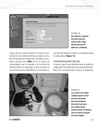 109
FIGURA 15.
Por defecto, ninguno
de estos valores,
salvo el del rango
de direcciones IP,
debe ser cambiado.
Luego, solo nos restará enchufar la fuente de ali-
mentación a la corriente eléctrica y al router; y el ca-
ble UTP provisto por el fabricante, al módem y al co-
nector indicado como WAN o 1 en el router. Las
computadoras que se conecten a la red local vía
Ethernet deben ser conectadas en este momento al
resto de los puertos disponibles en el enrutador. Lo
Configuración básica del router
que falta del trabajo lo haremos vía software desde
la computadora (Figura 16).
CONFIGURACIÓN INICIAL
En primer lugar, lo que debemos hacer es realizar la
configuración inicial del router, que nos permitirá esta-
blecer una contraseña para el acceso al dispositivo,
FIGURA 16.
Los routers de mejor
calidad suelen incluir
buenos manuales
que nos ayudarán
durante el proceso
de configuración,
mientras que los demás,
solo incluyen una guía
de inicio rápido.
SEGURIDADpc_Cap5_097_116 CORREGIDO.qxp 22/04/2010 10:19 a.m. Página 109
 