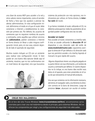 110
5.Cuarto paso: Configuración segura de la red Wi-Fi
una clave de acceso WEP para acceder a la red y
otros valores menos importantes, como el servidor
de fecha y hora que nos ayudará a precisar las
alertas administrativas. En esta configuración ini-
cial, definiremos el modo en el que el router debe
conectarse a Internet y estableceremos la cone-
xión por primera vez. Por defecto, los usuarios de
conexiones que no requieren nombres de usuario
y contraseña, como aquellos que utilizan servicios
de cablemodem, podrán conectarse a Internet
en forma directa sin llevar a cabo ninguna confi-
guración inicial, pero, en ese caso, estarán dejan-
do de lado el apartado de seguridad.
Muchos routers incluyen un CD con un asistente
para realizar esta configuración inicial. Si bien
puede ser una buena idea ejecutar desde aquí el
asistente, nosotros, que no nos conformamos con
un nivel básico de seguridad, sino que buscamos
sistemas de protección con más opciones, nos in-
clinaremos por utilizar, en forma directa, la inter-
faz web del router.
Si ya hemos instalado el router utilizando el CD, no
debemos preocuparnos: todos los parámetros de se-
guridad pueden configurarse otra vez vía web.
Acceder al router
Para acceder al router, visitaremos su interfaz web.
A ésta se accede utilizando la dirección IP del
dispositivo o una dirección web del estilo de
www.modelodelrouter.com. Lograremos averi-
guar la dirección IP por defecto o la dirección web
que nos permitirá acceder a la interfaz leyendo el
manual o la guía rápida del usuario.
Algunos dispositivos tienen una etiqueta pegada en
su parte inferior con esa información, y el nombre de
usuario y contraseña por defecto. Si nuestro disposi-
tivo no la incluye, es una buena idea escribir esos
datos en el aparato, para estar prevenidos en el ca-
so de que extraviemos el manual del producto.
Una vez que contemos con la información necesaria,
abriremos el navegador web y escribiremos la direc-
ción correcta en la barra de direcciones. Luego de
presionar Enter, alcanzará con escribir el nombre
En el foro del sitio Trucos Windows (www.trucoswindows.net/foro), encontraremos varios
tutoriales para crear una red inalámbrica desde el principio, para sistemas Windows. Allí se
ofrecen los componentes por elegir y las configuraciones de seguridad más adecuadas.
CREAR RED INALÁMBRICA
SEGURIDADpc_Cap5_097_116 CORREGIDO.qxp 22/04/2010 10:19 a.m. Página 110
 