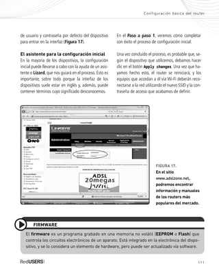 111
Configuración básica del router
de usuario y contraseña por defecto del dispositivo
para entrar en la interfaz (Figura 17).
El asistente para la configuración inicial
En la mayoría de los dispositivos, la configuración
inicial puede llevarse a cabo con la ayuda de un asis-
tente o Lizard, que nos guiará en el proceso. Esto es
importante, sobre todo porque la interfaz de los
dispositivos suele estar en inglés y, además, puede
contener términos cuyo significado desconocemos.
En el Paso a paso 1, veremos cómo completar
con éxito el proceso de configuración inicial.
Una vez concluido el proceso, es probable que, se-
gún el dispositivo que utilicemos, debamos hacer
clic en el botón Apply changes. Una vez que ha-
yamos hecho esto, el router se reiniciará, y los
equipos que accedan a él vía Wi-Fi deberán reco-
nectarse a la red utilizando el nuevo SSID y la con-
traseña de acceso que acabamos de definir.
El firmware es un programa grabado en una memoria no volátil (EEPROM o Flash) que
controla los circuitos electrónicos de un aparato. Está integrado en la electrónica del dispo-
sitivo, y se lo considera un elemento de hardware, pero puede ser actualizado vía software.
FIRMWARE
FIGURA 17.
En el sitio
www.adslzone.net,
podremos encontrar
información y manuales
de los routers más
populares del mercado.
SEGURIDADpc_Cap5_097_116 CORREGIDO.qxp 22/04/2010 10:20 a.m. Página 111
 