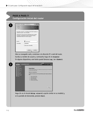 112
5.Cuarto paso: Configuración segura de la red Wi-Fi
PASO A PASO /1
Configuración inicial del router
Abra su navegador web y conéctese a la dirección IP o web del router.
Escriba su nombre de usuario y contraseña; haga clic en Aceptar.
En algunos dispositivos, este botón puede llamarse Log in o Submit.
1
Haga clic en el vínculo Setup wizard (u opción similar en su modelo) y,
en la pantalla de bienvenida, presione Next.
2
SEGURIDADpc_Cap5_097_116 CORREGIDO.qxp 22/04/2010 10:20 a.m. Página 112
 
