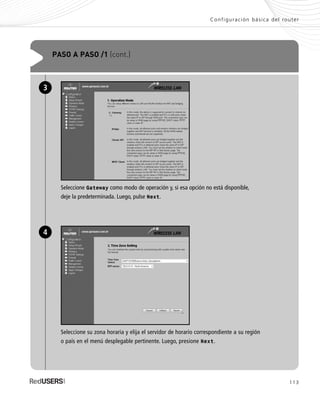 113
Configuración básica del router
PASO A PASO /1 (cont.)
Seleccione Gateway como modo de operación y, si esa opción no está disponible,
deje la predeterminada. Luego, pulse Next.
3
Seleccione su zona horaria y elija el servidor de horario correspondiente a su región
o país en el menú desplegable pertinente. Luego, presione Next.
4
SEGURIDADpc_Cap5_097_116 CORREGIDO.qxp 22/04/2010 10:20 a.m. Página 113
 