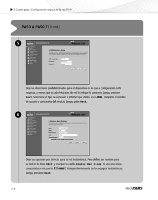 114
5.Cuarto paso: Configuración segura de la red Wi-Fi
PASO A PASO /1 (cont.)
Deje las direcciones predeterminadas para el dispositivo en lo que a configuración LAN
respecta, a menos que su administrador de red le indique lo contrario. Luego, presione
Next. Seleccione el tipo de conexión a Internet que utiliza. Si es ADSL, complete el nombre
de usuario y contraseña del servicio. Luego, pulse Next.
5
Deje las opciones por defecto para la red inalámbrica. Pero defina un nombre para
su red en la línea SSID y marque la casilla Enable Mac Clone si usa una única
computadora vía puerto Ethernet, independientemente de los equipos inalámbricos.
Luego, presione Next.
6
SEGURIDADpc_Cap5_097_116 CORREGIDO.qxp 22/04/2010 10:20 a.m. Página 114
 