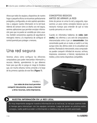 118
Ahora que todos los equipos y dispositivos de nuestro
hogar o pequeña oficina se encuentran perfectamente
protegidos y configurados, en este capítulo aprendere-
mos a asegurar nuestra información en la red local.
Además de conocer cómo se diseña una red segura,
veremos aplicaciones que permiten encriptar informa-
ción para que no pueda ser accedida por otros usua-
rios. También conoceremos aspectos de seguridad en
mensajería interna y la importancia de configurar el
control parental para proteger a menores.
Una red segura
Veremos ahora cómo configurar las diferentes
computadoras para poder intercambiar información y
recursos. Además, aprenderemos lo que debemos
hacer para que ello no ponga en riesgo la fortaleza
que, con mucho esfuerzo, fuimos armando a lo largo
de los primeros capítulos de este libro (Figura 1).
CONCEPTOS BÁSICOS
ANTES DE ARMAR LA RED
Antes de pensar en armar la red y asegurarla, repa-
saremos un poco ciertos conceptos básicos que es
necesario manejar para entender de qué se trata
cuando pensamos en una red.
Cuando en informática hablamos de redes (net-
works), nos referimos a una serie de computadoras
interconectadas entre sí por un concentrador. Este
concentrador puede ser un router, un switch o un hub,
aunque estos dos últimos están en la actualidad casi
extintos.Planteada la interconexión,estas computado-
ras pueden compartir infinidad de recursos: archivos,
impresoras, conexiones a Internet, reproductores de
medios y otros tantos dispositivos compatibles.
6.Quinto paso: establecer políticas de seguridad y privacidad en la red local
Es muy importante asegurar nuestra información en la red local, la red que usamos todo
el tiempo para interactuar con los equipos cercanos. Luego de poner en práctica estos
consejos, nadie podrá acceder a información o medios a los que no esté autorizado.
NUESTRA INFORMACIÓN EN LA RED LOCAL
FIGURA 1.
Las redes de área local permiten
compartir documentos, acceso a Internet
y otros recursos, como impresoras.
SEGURIDADpc_Cap6_117_138 CORREGIDO.qxp 22/04/2010 07:34 a.m. Página 118
 