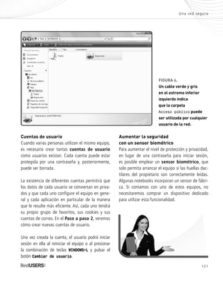 Una red segura
FIGURA 4.
Un cable verde y gris
en el extremo inferior
izquierdo indica
que la carpeta
Acceso público puede
ser utilizada por cualquier
usuario de la red.
Cuentas de usuario
Cuando varias personas utilizan el mismo equipo,
es necesario crear tantas cuentas de usuario
como usuarios existan. Cada cuenta puede estar
protegida por una contraseña y, posteriormente,
puede ser borrada.
La existencia de diferentes cuentas permitirá que
los datos de cada usuario se conviertan en priva-
dos y que cada uno configure el equipo en gene-
ral y cada aplicación en particular de la manera
que le resulte más eficiente. Así, cada uno tendrá
su propio grupo de favoritos, sus cookies y sus
cuentas de correo. En el Paso a paso 2, veremos
cómo crear nuevas cuentas de usuario.
Una vez creada la cuenta, el usuario podrá iniciar
sesión en ella al reiniciar el equipo o al presionar
la combinación de teclas WINDOWS+L y pulsar el
botón Cambiar de usuario.
121
Aumentar la seguridad
con un sensor biométrico
Para aumentar el nivel de protección y privacidad,
en lugar de una contraseña para iniciar sesión,
es posible emplear un sensor biométrico, que
solo permita arrancar el equipo si las huellas dac-
tilares del propietario son correctamente leídas.
Algunas notebooks incorporan un sensor de fábri-
ca. Si contamos con uno de estos equipos, no
necesitaremos comprar un dispositivo dedicado
para utilizar esta funcionalidad.
SEGURIDADpc_Cap6_117_138 CORREGIDO.qxp 22/04/2010 07:35 a.m. Página 121
 