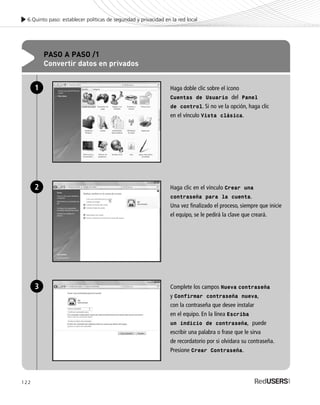 122
6.Quinto paso: establecer políticas de seguridad y privacidad en la red local
PASO A PASO /1
Convertir datos en privados
Haga doble clic sobre el icono
Cuentas de Usuario del Panel
de control. Si no ve la opción, haga clic
en el vínculo Vista clásica.
Haga clic en el vínculo Crear una
contraseña para la cuenta.
Una vez finalizado el proceso, siempre que inicie
el equipo, se le pedirá la clave que creará.
Complete los campos Nueva contraseña
y Confirmar contraseña nueva,
con la contraseña que desee instalar
en el equipo. En la línea Escriba
un indicio de contraseña, puede
escribir una palabra o frase que le sirva
de recordatorio por si olvidara su contraseña.
Presione Crear Contraseña.
1
2
3
SEGURIDADpc_Cap6_117_138 CORREGIDO.qxp 22/04/2010 07:35 a.m. Página 122
 