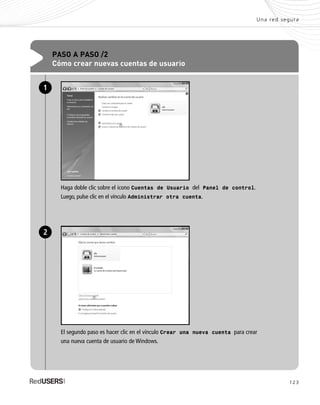 123
Una red segura
PASO A PASO /2
Cómo crear nuevas cuentas de usuario
Haga doble clic sobre el icono Cuentas de Usuario del Panel de control.
Luego, pulse clic en el vínculo Administrar otra cuenta.
1
El segundo paso es hacer clic en el vínculo Crear una nueva cuenta para crear
una nueva cuenta de usuario de Windows.
2
SEGURIDADpc_Cap6_117_138 CORREGIDO.qxp 22/04/2010 07:35 a.m. Página 123
 