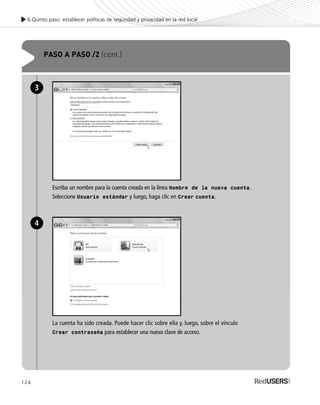 124
6.Quinto paso: establecer políticas de seguridad y privacidad en la red local
PASO A PASO /2 (cont.)
Escriba un nombre para la cuenta creada en la línea Nombre de la nueva cuenta.
Seleccione Usuario estándar y luego, haga clic en Crear cuenta.
3
La cuenta ha sido creada. Puede hacer clic sobre ella y, luego, sobre el vínculo
Crear contraseña para establecer una nueva clave de acceso.
4
SEGURIDADpc_Cap6_117_138 CORREGIDO.qxp 22/04/2010 07:35 a.m. Página 124
 