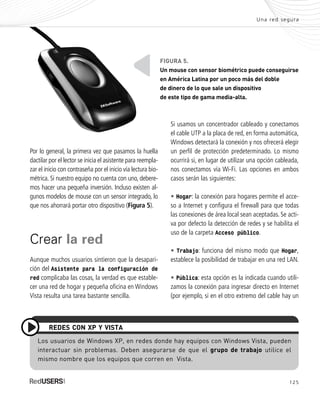 125
Una red segura
Si usamos un concentrador cableado y conectamos
el cable UTP a la placa de red, en forma automática,
Windows detectará la conexión y nos ofrecerá elegir
un perfil de protección predeterminado. Lo mismo
ocurrirá si, en lugar de utilizar una opción cableada,
nos conectamos vía Wi-Fi. Las opciones en ambos
casos serán las siguientes:
• Hogar: la conexión para hogares permite el acce-
so a Internet y configura el firewall para que todas
las conexiones de área local sean aceptadas. Se acti-
va por defecto la detección de redes y se habilita el
uso de la carpeta Acceso público.
• Trabajo: funciona del mismo modo que Hogar,
establece la posibilidad de trabajar en una red LAN.
• Pública: esta opción es la indicada cuando utili-
zamos la conexión para ingresar directo en Internet
(por ejemplo, si en el otro extremo del cable hay un
FIGURA 5.
Un mouse con sensor biométrico puede conseguirse
en América Latina por un poco más del doble
de dinero de lo que sale un dispositivo
de este tipo de gama media-alta.
Los usuarios de Windows XP, en redes donde hay equipos con Windows Vista, pueden
interactuar sin problemas. Deben asegurarse de que el grupo de trabajo utilice el
mismo nombre que los equipos que corren en Vista.
REDES CON XP Y VISTA
Por lo general, la primera vez que pasamos la huella
dactilar por el lector se inicia el asistente para reempla-
zar el inicio con contraseña por el inicio vía lectura bio-
métrica. Si nuestro equipo no cuenta con uno, debere-
mos hacer una pequeña inversión. Incluso existen al-
gunos modelos de mouse con un sensor integrado, lo
que nos ahorrará portar otro dispositivo (Figura 5).
Crear la red
Aunque muchos usuarios sintieron que la desapari-
ción del Asistente para la configuración de
red complicaba las cosas, la verdad es que estable-
cer una red de hogar y pequeña oficina en Windows
Vista resulta una tarea bastante sencilla.
SEGURIDADpc_Cap6_117_138 CORREGIDO.qxp 22/04/2010 07:35 a.m. Página 125
 