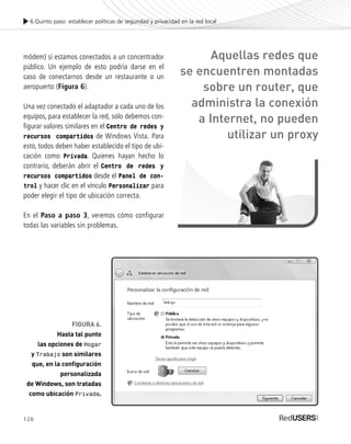 126
módem) si estamos conectados a un concentrador
público. Un ejemplo de esto podría darse en el
caso de conectarnos desde un restaurante o un
aeropuerto (Figura 6).
Una vez conectado el adaptador a cada uno de los
equipos, para establecer la red, solo debemos con-
figurar valores similares en el Centro de redes y
recursos compartidos de Windows Vista. Para
esto, todos deben haber establecido el tipo de ubi-
cación como Privada. Quienes hayan hecho lo
contrario, deberán abrir el Centro de redes y
recursos compartidos desde el Panel de con-
trol y hacer clic en el vínculo Personalizar para
poder elegir el tipo de ubicación correcta.
En el Paso a paso 3, veremos cómo configurar
todas las variables sin problemas.
6.Quinto paso: establecer políticas de seguridad y privacidad en la red local
FIGURA 6.
Hasta tal punto
las opciones de Hogar
y Trabajo son similares
que, en la configuración
personalizada
de Windows, son tratadas
como ubicación Privada.
Aquellas redes que
se encuentren montadas
sobre un router, que
administra la conexión
a Internet, no pueden
utilizar un proxy
SEGURIDADpc_Cap6_117_138 CORREGIDO.qxp 22/04/2010 07:35 a.m. Página 126
 