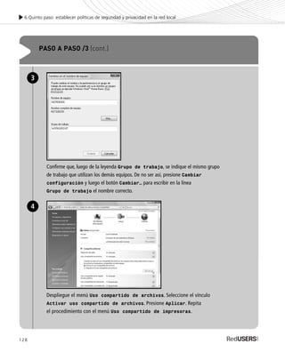 128
6.Quinto paso: establecer políticas de seguridad y privacidad en la red local
PASO A PASO /3 (cont.)
Confirme que, luego de la leyenda Grupo de trabajo, se indique el mismo grupo
de trabajo que utilizan los demás equipos. De no ser así, presione Cambiar
configuración y luego el botón Cambiar… para escribir en la línea
Grupo de trabajo el nombre correcto.
3
Despliegue el menú Uso compartido de archivos. Seleccione el vínculo
Activar uso compartido de archivos. Presione Aplicar. Repita
el procedimiento con el menú Uso compartido de impresoras.
4
SEGURIDADpc_Cap6_117_138 CORREGIDO.qxp 22/04/2010 07:35 a.m. Página 128
 