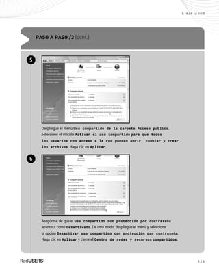 129
Crear la red
PASO A PASO /3 (cont.)
Despliegue el menú Uso compartido de la carpeta Acceso público.
Seleccione el vínculo Activar el uso compartido para que todos
los usuarios con acceso a la red puedan abrir, cambiar y crear
los archivos. Haga clic en Aplicar.
5
Asegúrese de que el Uso compartido con protección por contraseña
aparezca como Desactivado. De otro modo, despliegue el menú y seleccione
la opción Desactivar uso compartido con protección por contraseña.
Haga clic en Aplicar y cierre el Centro de redes y recursos compartidos.
6
SEGURIDADpc_Cap6_117_138 CORREGIDO.qxp 22/04/2010 07:36 a.m. Página 129
 