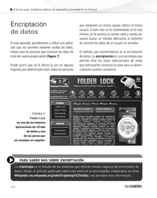 130
Encriptación
de datos
En este apartado, aprenderemos a utilizar una aplica-
ción que nos permitirá mantener ocultos los datos,
incluso para las personas que conozcan los datos de
inicio de nuestra propia sesión (Figura 7).
Puede ocurrir que, en la oficina (o aun en algunos
hogares), por determinada razón, todas las personas
6.Quinto paso: establecer políticas de seguridad y privacidad en la red local
FIGURA 7.
Folder Lock
es una de las mejores
aplicaciones de cifrado
de datos y una
de las pocas que
se consigue en español.
que comparten un mismo equipo utilicen el mismo
usuario. Si bien esto no es recomendado en lo más
mínimo, en la práctica es común verlo y resulta ne-
cesario buscar un método alternativo al momento
de convertir los datos de un usuario en privados.
El método que recomendamos es la encriptación
de datos. La encriptación es una tecnología que
permite cifrar los datos seleccionados de modo
que solo quienes conozcan la clave para su desen-
criptación puedan accederlos.
La criptología es el estudio de los sistemas que ofrecen medios seguros de transmisión de
datos. Visitar el artículo publicado sobre este tema en la enciclopedia colaborativa en línea
Wikipedia (es.wikipedia.org/wiki/Criptolog%C3%ADa), nos brindará más información.
PARA SABER MÁS SOBRE ENCRIPTACIÓN
SEGURIDADpc_Cap6_117_138 CORREGIDO.qxp 22/04/2010 07:36 a.m. Página 130
 