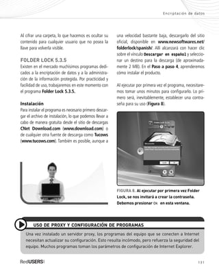 131
Encriptación de datos
Al cifrar una carpeta, lo que hacemos es ocultar su
contenido para cualquier usuario que no posea la
llave para volverla visible.
FOLDER LOCK 5.3.5
Existen en el mercado muchísimos programas dedi-
cados a la encriptación de datos y a la administra-
ción de la información protegida. Por practicidad y
facilidad de uso, trabajaremos en este momento con
el programa Folder Lock 5.3.5.
Instalación
Para instalar el programa es necesario primero descar-
gar el archivo de instalación, lo que podemos llevar a
cabo de manera gratuita desde el sitio de descargas
CNet Download.com (www.download.com) o
de cualquier otra fuente de descarga como Tucows
(www.tucows.com). También es posible, aunque a
Una vez instalado un servidor proxy, los programas del equipo que se conecten a Internet
necesitan actualizar su configuración. Esto resulta incómodo, pero refuerza la seguridad del
equipo. Muchos programas toman los parámetros de configuración de Internet Explorer.
USO DE PROXY Y CONFIGURACIÓN DE PROGRAMAS
una velocidad bastante baja, descargarlo del sitio
oficial, disponible en www.newsoftwares.net/
folderlock/spanish/. Allí alcanzará con hacer clic
sobre el vínculo Descargar en español y seleccio-
nar un destino para la descarga (de aproximada-
mente 2 MB). En el Paso a paso 4, aprenderemos
cómo instalar el producto.
Al ejecutar por primera vez el programa, necesitare-
mos tomar unos minutos para configurarlo. Lo pri-
mero será, inevitablemente, establecer una contra-
seña para su uso (Figura 8).
FIGURA 8. Al ejecutar por primera vez Folder
Lock, se nos invitará a crear la contraseña.
Debemos presionar Ok en esta ventana.
SEGURIDADpc_Cap6_117_138 CORREGIDO.qxp 22/04/2010 07:36 a.m. Página 131
 