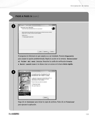 133
Encriptación de datos
PASO A PASO /4 (cont.)
El programa le informará en qué carpeta va a ser instalado. Presione Siguiente
para aceptar la opción predeterminada. Repita la acción en la ventana Seleccionar
el folder del menú Inicio. Desactive la casilla de verificación Create
a Quick Launch icon si no desea crear un acceso en la barra Inicio rápido.
3
Haga clic en Instalar para iniciar la copia de archivos. Pulse clic en Finalizar
para ejecutar la aplicación.
4
SEGURIDADpc_Cap6_117_138 CORREGIDO.qxp 22/04/2010 07:36 a.m. Página 133
 
