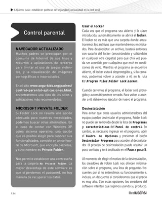 134
Usar el locker
Cada vez que el programa sea abierto y la clave
introducida, automáticamente se abrirá el locker.
El locker no es más que una carpeta donde arras-
traremos los archivos que mantendremos encripta-
dos. Para desencriptar un archivo, bastará entonces
con sacarlo del locker (arrastrándolo y soltándolo
en cualquier otra carpeta) para que otra vez pue-
da ser accedido por cualquiera que esté en condi-
ciones de verlo. Mientras el programa se encuentre
abierto, el locker estará desprotegido y, si lo cerra-
mos, podremos volver a acceder a él, en la ruta
C:Program FilesFolder LockLocker.
Cuando cerremos el programa, el locker será prote-
gido y automáticamente cerrado. Para volver a acce-
der a él, deberemos ejecutar de nuevo el programa.
Desinstalación
Para evitar que otros usuarios administradores del
equipo puedan desinstalar el programa, Folder Lock
no puede ser removido desde la lista de Programas
y características del Panel de control. En
cambio, es necesario ingresar en el programa, abrir
el Cuadro de Opciones y presionar el botón
Desinstalar Programa para acceder al desinstala-
dor. El proceso de desinstalación puede resultar un
poco confuso, y será analizado en el Paso a paso 5.
Al momento de elegir el motivo de la desinstalación,
los creadores de Folder Lock nos ofrecen informa-
ción sobre el programa, una lista de preguntas fre-
cuentes por si no entendimos su funcionamiento e,
incluso, un descuento si consideramos que el precio
es muy alto. Con estas opciones, los creadores del
software intentan que sigamos usando su producto.
6.Quinto paso: establecer políticas de seguridad y privacidad en la red local
NAVEGADOR ACTUALIZADO
Muchos padres se preocupan por el
consumo de Internet de sus hijos y
recurren a aplicaciones de terceros
para limitar el uso de juegos violen-
tos, y la visualización de imágenes
pornográficas o inapropiadas.
En el sitio www.segu-kids.org/padres/
control-parental-aplicaciones.html,
encontraremos una lista de los sitios y
aplicaciones más recomendados.
MICROSOFT PRIVATE FOLDER
Si Folder Lock no resulta una opción
adecuada para nuestras necesidades,
podemos buscar otras alternativas. En
el caso de contar con Windows XP
como sistema operativo, una opción
que es posible elegir para conocer sus
funcionalidades, consiste en un softwa-
re de Microsoft, que encripta carpetas,
y cuyo nombre es Private Folder.
Nos permite establecer una contraseña
para la carpeta My Private Folder. La
mayor desventaja de este software es
que si perdemos el password, no hay
manera de recuperar los datos.
Control parental
SEGURIDADpc_Cap6_117_138 CORREGIDO.qxp 22/04/2010 07:36 a.m. Página 134
 