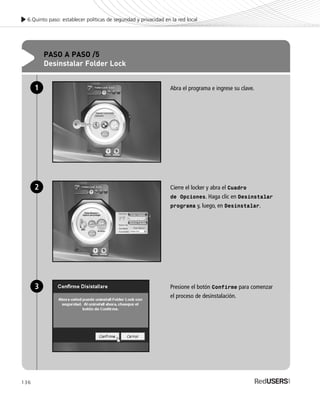 136
6.Quinto paso: establecer políticas de seguridad y privacidad en la red local
PASO A PASO /5
Desinstalar Folder Lock
Abra el programa e ingrese su clave.
Cierre el locker y abra el Cuadro
de Opciones. Haga clic en Desinstalar
programa y, luego, en Desinstalar.
Presione el botón Confirme para comenzar
el proceso de desinstalación.
1
2
3
SEGURIDADpc_Cap6_117_138 CORREGIDO.qxp 22/04/2010 07:36 a.m. Página 136
 