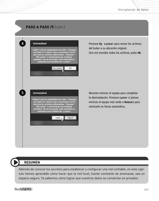 137
Encriptación de datos
Además de conocer los secretos para establecer y configurar una red confiable, en este capí-
tulo hemos aprendido cómo hacer que la red local, fuente constante de amenazas, sea un
espacio seguro. Ya sabemos cómo lograr que nuestros datos se conviertan en privados.
RESUMEN
PASO A PASO /5 (cont.)
Presione My Locker para mover los archivos
del locker a su ubicación original.
Una vez movidos todos los archivos, pulse OK.
Necesita reiniciar el equipo para completar
la desinstalación. Presione Later si planea
reiniciar el equipo más tarde o Reboot para
reiniciarlo en forma automática.
4
5
SEGURIDADpc_Cap6_117_138 CORREGIDO.qxp 22/04/2010 07:36 a.m. Página 137
 