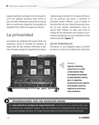 140
Luego de aprender a proteger la red y el equipo lo-
cal en los capítulos anteriores, ahora iremos un
paso más allá.Analizaremos qué prácticas hay que
tener en cuenta para resguardar la privacidad y la
integridad de los datos al navegar por Internet.
La privacidad
Las prácticas de navegación del usuario tienen una
importancia central al momento de mantener el
equipo libre de toda amenaza informática y, ade-
más, al intentar proteger la integridad de los datos y
nuestra propia privacidad. En la mayoría de los ca-
sos, las prácticas que hacen a mantener la
privacidad ayudan también a que el equipo se
encuentre libre de virus y lejos de amenazas comu-
nes. En este capítulo, aprenderemos cómo un
usuario debe manejar sus datos para evitar la
entrega de más información de la necesaria a pro-
veedores que podrían usar ese contenido con fines
malintencionados (Figura 1).
DATOS PERSONALES
Para pensar en una navegación segura, lo primero
por tener en cuenta es el cuidado de la información
7.Sexto paso: navegar de manera segura
En www.vsantivirus.com/guia-de-supervivencia.htm, encontramos un resumen de lo que
se entiende por navegación segura. Este sitio nombra los comportamientos que hay que
tener para navegar sin poner en riesgo nuestros datos ni nuestra información personal
RECOMENDACIONES PARA UNA NAVEGACIÓN SEGURA
FIGURA 1.
Algunas empresas,
como Motorola e IBM,
comercializan chips
encargados de proteger
la seguridad del usuario,
pero, si seguimos
las pautas de este capítulo,
será posible sentirnos
seguros de una forma
más económica.
SEGURIDADpc_Cap7_139_154 CORREGIDO.qxp 22/04/2010 07:38 a.m. Página 140
 