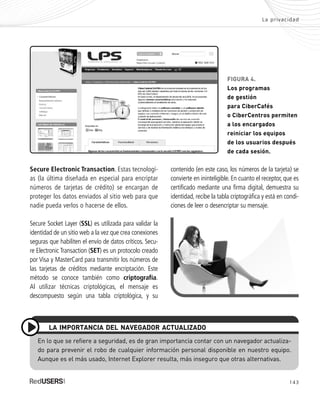 143
La privacidad
contenido (en este caso, los números de la tarjeta) se
convierte en ininteligible. En cuanto el receptor, que es
certificado mediante una firma digital, demuestra su
identidad, recibe la tabla criptográfica y está en condi-
ciones de leer o desencriptar su mensaje.
En lo que se refiere a seguridad, es de gran importancia contar con un navegador actualiza-
do para prevenir el robo de cualquier información personal disponible en nuestro equipo.
Aunque es el más usado, Internet Explorer resulta, más inseguro que otras alternativas.
LA IMPORTANCIA DEL NAVEGADOR ACTUALIZADO
Secure Electronic Transaction. Estas tecnologí-
as (la última diseñada en especial para encriptar
números de tarjetas de crédito) se encargan de
proteger los datos enviados al sitio web para que
nadie pueda verlos o hacerse de ellos.
Secure Socket Layer (SSL) es utilizada para validar la
identidad de un sitio web a la vez que crea conexiones
seguras que habiliten el envío de datos críticos. Secu-
re Electronic Transaction (SET) es un protocolo creado
por Visa y MasterCard para transmitir los números de
las tarjetas de créditos mediante encriptación. Este
método se conoce también como criptografía.
Al utilizar técnicas criptológicas, el mensaje es
descompuesto según una tabla criptológica, y su
FIGURA 4.
Los programas
de gestión
para CiberCafés
o CiberCentros permiten
a los encargados
reiniciar los equipos
de los usuarios después
de cada sesión.
SEGURIDADpc_Cap7_139_154 CORREGIDO.qxp 22/04/2010 07:38 a.m. Página 143
 