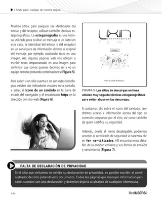 144
7.Sexto paso: navegar de manera segura
Si el sitio que visitamos no exhibe su declaración de privacidad, es posible escribir al admi-
nistrador del sitio pidiendo este documento. Todas las páginas que manejen información per-
sonal cuentan con una declaración y deberían dejarla al alcance de cualquier cibernauta.
FALTA DE DECLARACIÓN DE PRIVACIDAD
Muchos sitios, para asegurar las identidades del
emisor y del receptor, utilizan también técnicas es-
teganográficas. La esteganografía es una técni-
ca utilizada para ocultar un mensaje o un dato (en
este caso, la identidad del emisor y del receptor)
en un canal puro de información distinto al original
del mensaje, por ejemplo, ocultando texto en una
imagen. Así, algunas páginas web nos obligan a
escribir texto desparramado en una imagen para
confirmar que somos quienes decimos ser y no un
equipo remoto probando combinaciones (Figura 5).
Para saber si un sitio cuenta o no con estas tecnolo-
gías, existen dos indicadores visuales en la pantalla,
a saber, el icono de un candado en la barra de
estado del navegador y el encabezado https en la
dirección del sitio web (Figura 6).
FIGURA 5. Los sitios de descargas en línea
utilizan muy seguido técnicas esteganográficas
para evitar abuso en las descargas.
Si pulsamos clic sobre el icono del candado, ten-
dremos acceso a información acerca del tipo de
conexión propuesta por el sitio, así como también
de quién certifica su seguridad.
Además, desde el menú desplegable, podremos
acceder al certificado de seguridad si hacemos clic
en Ver certificados. Allí encontraremos deta-
lles de la entidad emisora y sus fechas de emisión
y vencimiento (Figura 7).
SEGURIDADpc_Cap7_139_154 CORREGIDO.qxp 22/04/2010 07:38 a.m. Página 144
 