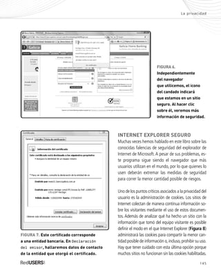145
INTERNET EXPLORER SEGURO
Muchas veces hemos hablado en este libro sobre las
conocidas falencias de seguridad del explorador de
Internet de Microsoft. A pesar de sus problemas, es-
te programa sigue siendo el navegador que más
usuarios utilizan en el mundo, por lo que quienes lo
usen deberán extremar las medidas de seguridad
para correr la menor cantidad posible de riesgos.
Uno de los puntos críticos asociados a la privacidad del
usuario es la administración de cookies. Los sitios de
Internet colectan de manera continua información so-
bre los visitantes mediante el uso de estos documen-
tos. Además de analizar qué ha hecho un sitio con la
información que tomó del equipo visitante es posible
definir el modo en el que Internet Explorer (Figura 8)
administrará las cookies para compartir la menor can-
tidad posible de información o,incluso,prohibir su uso.
Hay que tener cuidado con esta última opción porque
muchos sitios no funcionan sin las cookies habilitadas.
La privacidad
FIGURA 7. Este certificado corresponde
a una entidad bancaria. En Declaración
del emisor, hallaremos datos de contacto
de la entidad que otorgó el certificado.
FIGURA 6.
Independientemente
del navegador
que utilicemos, el icono
del candado indicará
que estamos en un sitio
seguro. Al hacer clic
sobre él, veremos más
información de seguridad.
SEGURIDADpc_Cap7_139_154 CORREGIDO.qxp 22/04/2010 07:39 a.m. Página 145
 