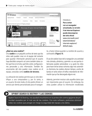 146
¿Qué es una cookie?
Una cookie es un pequeño archivo de texto que los
sitios web pueden crear en el equipo del visitante
para guardar información personal que el usuario
haya decidido compartir así como también datos so-
bre qué hizo en el sitio, qué links visitó, configuracio-
nes personales y otra información. También los
anunciantes del sitio pueden crear cookies en el
equipo, conocidas como cookies de terceros.
La utilización de cookies permite que un sitio iden-
tifique a una computadora y, por lo tanto, a
un usuario. De este modo, el sitio podrá ofrecer un
servicio por demás personalizado para el navegan-
te, y hasta incluso guardar su nombre de usuario y
contraseña (Figura 9).
El uso de cookies hace de la navegación una actividad
más cómoda y dinámica, y permite a su vez que los ci-
bernautas puedan personalizar a su gusto los sitios
para hacer de las tareas rutinarias algo más automáti-
co. Asimismo, las cookies ahorran tiempo y ancho de
banda en tanto evitan el tráfico redundante de infor-
mación que ya fue descargada alguna vez.
Además, permiten mostrar solo aquellos datos que
son importantes para el usuario. Sin embargo, los
sitios pueden utilizar la información recolectada
7.Sexto paso: navegar de manera segura
FIGURA 8.
Para contar
con un navegador
actualizado, la versión
8 de Internet Explorer
puede descargarse
del sitio oficial
www.microsoft.com/
latam/windows/
internet-explorer/
default.aspx.
Spybot Search & Destroy, nos ayudará muchísimo en la protección contra agujeros de pri-
vacidad causados por el mal uso de las cookies. Con este software, podremos eliminar
todas las cookies que pongan en riesgo la seguridad del equipo y los datos.
SPYBOT SEARCH & DESTROY Y LAS COOKIES
SEGURIDADpc_Cap7_139_154 CORREGIDO.qxp 22/04/2010 07:39 a.m. Página 146
 