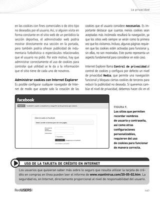 147
La privacidad
FIGURA 9.
Los sitios que permiten
recordar nombres
de usuario y contraseña,
así como otras
configuraciones
personalizables,
requieren del uso
de cookies para funcionar
de manera correcta.
en las cookies con fines comerciales o de otro tipo
no deseados por el usuario. Así, si alguien visita en
forma constante en el sitio web de un periódico la
sección deportiva, el administrador web podría
mostrar directamente esa sección en la portada,
pero también podría ofrecer publicidad de indu-
mentaria futbolística o espectáculos relacionados
que el usuario no pidió. Por este motivo, hay que
administrar correctamente el uso de cookies para
controlar qué utilidad se le da a la información
que el sitio tiene de cada uno de nosotros.
Administrar cookies con Internet Explorer
Es posible configurar cualquier navegador de Inter-
net de modo que acepte solo la creación de las
cookies que el usuario considere necesarias. Es im-
portante destacar que cuantas menos cookies sean
aceptadas más incómoda resultará la navegación, ya
que los sitios web siempre se verán como la primera
vez que los visitamos. Incluso, algunas páginas requie-
ren que las cookies estén activadas para funcionar y,
sin ellas, no son mostradas. Este punto representa un
aspecto fundamental para considerar en este caso.
Internet Explorer llama Control de privacidad al
control de cookies y configura por defecto un nivel
de privacidad Medio, que permite una navegación
funcional y bloquea ciertas cookies de terceros para
reducir la publicidad no deseada. Si queremos cam-
biar el nivel de privacidad, debemos hacer clic en el
Los usuarios que quisieran saber más sobre lo seguro que resulta utilizar la tarjeta de cré-
dito en compras en línea pueden leer el informe de www.vsantivirus.com/20-05-02.htm. La
seguridad es, en Internet, directamente proporcional al nivel de responsabilidad del usuario.
USO DE LA TARJETA DE CRÉDITO EN INTERNET
SEGURIDADpc_Cap7_139_154 CORREGIDO.qxp 22/04/2010 07:39 a.m. Página 147
 