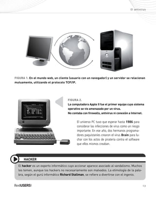 13
El antivirus
El hacker es un experto informático cuyo accionar aparece asociado al vandalismo. Muchos
les temen, aunque los hackers no necesariamente son malvados. La etimología de la pala-
bra, según el gurú informático Richard Stallman, se refiere a divertirse con el ingenio.
HACKER
FIGURA 2.
La computadora Apple II fue el primer equipo cuyo sistema
operativo se vio amenazado por un virus.
No contaba con firewalls, antivirus ni conexión a Internet.
FIGURA 1. En el mundo web, un cliente (usuario con un navegador) y un servidor se relacionan
mutuamente, utilizando el protocolo TCP/IP.
El universo PC tuvo que esperar hasta 1986 para
considerar las infecciones de virus como un riesgo
importante. En ese año, dos hermanos programa-
dores paquistaníes crearon el virus Brain para lu-
char con los actos de piratería contra el software
que ellos mismos creaban.
SEGURIDADpc_Cap1_011_028 CORREGIDO.qxp 22/04/2010 07:17 a.m. Página 13
 