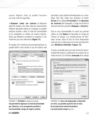 149
La privacidad
usuario. Algunos sitios no pueden funcionar
con este nivel de seguridad.
• Bloquear todas las cookies: se bloquean
todas las cookies, y los sitios web que anteriormente
hubiesen generado cookies en el equipo no pueden
tampoco acceder a ellas. El nivel de funcionalidad
en la navegación se reduce de manera drástica,
factor que debemos considerar en especial, si nos
inclinamos por esta alternativa (Figura 11).
Al margen de la directiva de privacidad general, es
posible definir sitios donde el uso de cookies esté
permitido y sitios donde esté bloqueado en su tota-
lidad. Para ello, habrá que presionar el botón
Sitios de la solapa Privacidad de las Opciones
de Internet del navegador y, luego de escribir la
dirección del sitio, presionar Bloquear o Permitir.
Esto es muy recomendable, en tanto nos permite
utilizar un nivel Medio de seguridad sin riesgo de
infectar el equipo. Las actualizaciones de Win-
dows actúan sobre la lista de sitios bloqueados
cada vez que se descarga una nueva actualización
para Windows Defender (Figura 12).
A veces, es posible pasar por alto la directiva de pri-
vacidad del sistema y administrar las cookies de un
modo manual. Con el botón Avanzada de la solapa
FIGURA 11. El botón Predeterminada
nos permitirá regresar al nivel de privacidad
por defecto, si la navegación perdiera
funcionalidad, luego de algún cambio.
FIGURA 12. Una vez bloqueado o liberado
un sitio, es posible quitarlo de la lista
de excepciones seleccionándolo
y presionando luego Quitar.
SEGURIDADpc_Cap7_139_154 CORREGIDO.qxp 22/04/2010 07:39 a.m. Página 149
 