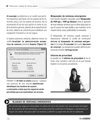 150
Privacidad, accederemos a un cuadro que permi-
tirá especificar qué hacer con las cookies de los di-
ferentes sitios y con las cookies de terceros. No se
recomienda el uso de esta opción en tanto el uso
de la directiva general, además de la especificación
de sitios, debería ser suficiente para establecer una
navegación funcional y a la vez segura.
Si todavía queremos utilizarla, debemos marcar la
casilla Invalidar la administración automá-
tica de cookies y presionar Aceptar (Figura 13).
7.Sexto paso: navegar de manera segura
Bloqueador de ventanas emergentes
Esta función (también conocidas como bloqueador
de POP-ups o POP-up blocker) evita la aparición
de esas molestas ventanas que se abren (pop-ups) sin
que el usuario las haya pedido y que muestran, en la
mayoría de los casos, publicidades no deseadas.
El bloqueador de ventanas puede activarse y
desactivarse tildando la casilla de verificación
Activar el bloqueador de ventanas emergen-
tes en la solapa Privacidad del cuadro Opciones
de internet. Las excepciones pueden definirse pre-
sionando el botón Configuración.
Informe de privacidad
Es posible ver el informe de privacidad de los úl-
timos sitios visitados y del sitio en el cual Internet
Explorer se encuentra actualmente.
FIGURA 13. Al tildar la casilla Aceptar siempre
las cookies de una sesión, aquellas que
identifiquen los nombres de usuario
y contraseña a sitios que los requieran serán
permitidas para así automatizar los accesos.
Es común que algunos sitios pidan los datos de inicio de sesión con una ventana emergen-
te. En la barra de herramientas, una línea amarilla notificará el bloqueo, y alcanzará con
hacer clic sobre ella para abrir la ventana y admitir su aparición de allí en adelante.
BLOQUEO DE VENTANAS EMERGENTES
SEGURIDADpc_Cap7_139_154 CORREGIDO.qxp 22/04/2010 07:39 a.m. Página 150
 