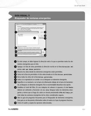 151
La privacidad
GUÍA VISUAL /1
Bloqueador de ventanas emergentes
En este campo, se debe ingresar la dirección web a la que se permiten todos los ele-
mentos emergentes para el sitio.
Agrega a la lista de sitios permitidos la dirección escrita en la línea Dirección del
sitio web que desea permitir.
Muestra los sitios donde los elementos emergentes están permitidos.
Quita de la lista de permitidos el sitio seleccionado en la lista Sitios permitidos.
Borra todos los sitios de la lista Sitios permitidos.
Indica si se reproducirá un sonido o no al bloquear un elemento emergente.
Especifica si se mostrará o no la barra de información debajo de la barra de herramien-
tas, al bloquear un elemento emergente. No es recomendable desactivar esta opción.
Establece el nivel del filtro. En una máquina sin adware ni spyware, el nivel Medio
debería ser suficiente y funcional a la vez. Alto: bloquea todos los elementos emer-
gentes a menos que se haga clic sobre un vínculo presionando CTRL+ALT; Bajo, per-
mite todas las ventanas emergentes de los sitios considerados seguros.
Abre la guía de preguntas frecuentes para el bloqueador de elementos emergentes.
Esta guía es un documento informativo sobre el modo en el que el programa funciona.
Cierra el cuadro y acepta las opciones seleccionadas.
1
2
6
3
4
5
8
7
9
10
1
6
2
4
5
7
10
3
8
9
SEGURIDADpc_Cap7_139_154 CORREGIDO.qxp 22/04/2010 07:39 a.m. Página 151
 
