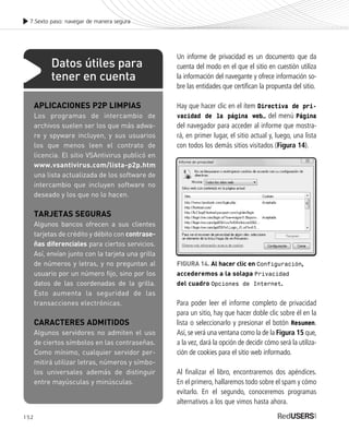 152
7.Sexto paso: navegar de manera segura
Un informe de privacidad es un documento que da
cuenta del modo en el que el sitio en cuestión utiliza
la información del navegante y ofrece información so-
bre las entidades que certifican la propuesta del sitio.
Hay que hacer clic en el ítem Directiva de pri-
vacidad de la página web… del menú Página
del navegador para acceder al informe que mostra-
rá, en primer lugar, el sitio actual y, luego, una lista
con todos los demás sitios visitados (Figura 14).
Para poder leer el informe completo de privacidad
para un sitio, hay que hacer doble clic sobre él en la
lista o seleccionarlo y presionar el botón Resumen.
Así,se verá una ventana como la de la Figura 15 que,
a la vez, dará la opción de decidir cómo será la utiliza-
ción de cookies para el sitio web informado.
Al finalizar el libro, encontraremos dos apéndices.
En el primero, hallaremos todo sobre el spam y cómo
evitarlo. En el segundo, conoceremos programas
alternativos a los que vimos hasta ahora.
FIGURA 14. Al hacer clic en Configuración,
accederemos a la solapa Privacidad
del cuadro Opciones de Internet.
APLICACIONES P2P LIMPIAS
Los programas de intercambio de
archivos suelen ser los que más adwa-
re y spyware incluyen, y sus usuarios
los que menos leen el contrato de
licencia. El sitio VSAntivirus publicó en
www.vsantivirus.com/lista-p2p.htm
una lista actualizada de los software de
intercambio que incluyen software no
deseado y los que no lo hacen.
TARJETAS SEGURAS
Algunos bancos ofrecen a sus clientes
tarjetas de crédito y débito con contrase-
ñas diferenciales para ciertos servicios.
Así, envían junto con la tarjeta una grilla
de números y letras, y no preguntan al
usuario por un número fijo, sino por los
datos de las coordenadas de la grilla.
Esto aumenta la seguridad de las
transacciones electrónicas.
CARACTERES ADMITIDOS
Algunos servidores no admiten el uso
de ciertos símbolos en las contraseñas.
Como mínimo, cualquier servidor per-
mitirá utilizar letras, números y símbo-
los universales además de distinguir
entre mayúsculas y minúsculas.
Datos útiles para
tener en cuenta
SEGURIDADpc_Cap7_139_154 CORREGIDO.qxp 22/04/2010 07:39 a.m. Página 152
 