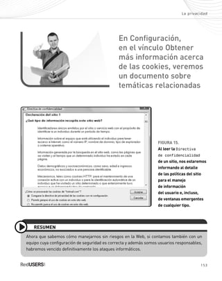153
La privacidad
FIGURA 15.
Al leer la Directiva
de confidencialidad
de un sitio, nos estaremos
informando al detalle
de las políticas del sitio
para el manejo
de información
del usuario e, incluso,
de ventanas emergentes
de cualquier tipo.
Ahora que sabemos cómo manejarnos sin riesgos en la Web, si contamos también con un
equipo cuya configuración de seguridad es correcta y además somos usuarios responsables,
habremos vencido definitivamente los ataques informáticos.
RESUMEN
En Configuración,
en el vínculo Obtener
más información acerca
de las cookies, veremos
un documento sobre
temáticas relacionadas
SEGURIDADpc_Cap7_139_154 CORREGIDO.qxp 22/04/2010 07:39 a.m. Página 153
 