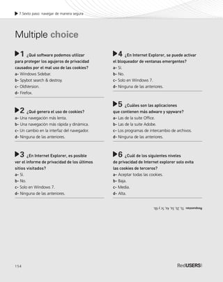 154
7.Sexto paso: navegar de manera segura
¿Qué software podemos utilizar
para proteger los agujeros de privacidad
causados por el mal uso de las cookies?
a- Windows Sidebar.
b- Spybot search & destroy.
c- OldVersion.
d- Firefox.
¿Qué genera el uso de cookies?
a- Una navegación más lenta.
b- Una navegación más rápida y dinámica.
c- Un cambio en la interfaz del navegador.
d- Ninguna de las anteriores.
¿En Internet Explorer, es posible
ver el informe de privacidad de los últimos
sitios visitados?
a- Sí.
b- No.
c- Solo en Windows 7.
d- Ninguna de las anteriores.
1 ¿En Internet Explorer, se puede activar
el bloqueador de ventanas emergentes?
a- Sí.
b- No.
c- Solo en Windows 7.
d- Ninguna de las anteriores.
¿Cuáles son las aplicaciones
que contienen más adware y spyware?
a- Las de la suite Office.
b- Las de la suite Adobe.
c- Los programas de intercambio de archivos.
d- Ninguna de las anteriores.
¿Cuál de los siguientes niveles
de privacidad de Internet explorer solo evita
las cookies de terceros?
a- Aceptar todas las cookies.
b- Baja.
c- Media.
d- Alta.
Multiple choice
4
5
6
2
3
Respuestas:1b,2b,3a,4a,5cy6b.
SEGURIDADpc_Cap7_139_154 CORREGIDO.qxp 22/04/2010 07:39 a.m. Página 154
 
